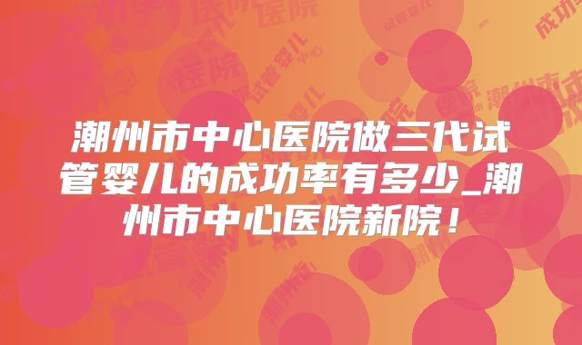 潮州市中心医院做三代试管婴儿的成功率有多少_潮州市中心医院新院！