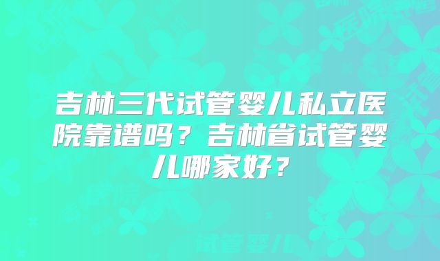 吉林三代试管婴儿私立医院靠谱吗?吉林省试管婴儿哪家好?