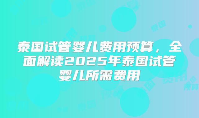 泰国试管婴儿费用预算,全面解读2025年泰国试管婴儿所需费用