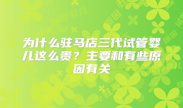 为什么驻马店三代试管婴儿这么贵？主要和有些原因有关