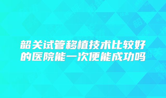 韶关试管移植技术比较好的医院能一次便能成功吗