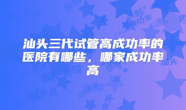 汕头三代试管高成功率的医院有哪些,哪家成功率高