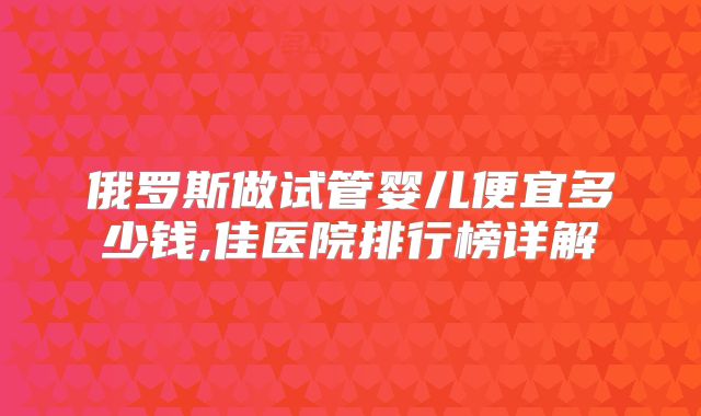 俄罗斯做试管婴儿便宜多少钱,佳医院排行榜详解