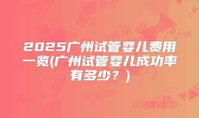 2025广州试管婴儿费用一览(广州试管婴儿成功率有多少？)