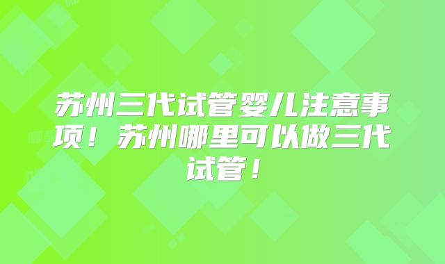 苏州三代试管婴儿注意事项!苏州哪里可以做三代试管!