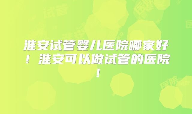 淮安试管婴儿医院哪家好!淮安可以做试管的医院!