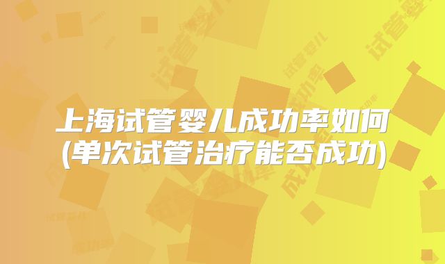 上海试管婴儿成功率如何(单次试管治疗能否成功)