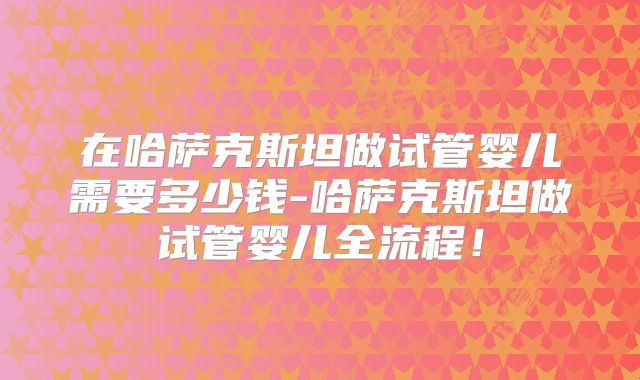 在哈萨克斯坦做试管婴儿需要多少钱-哈萨克斯坦做试管婴儿全流程!