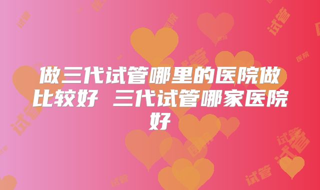 做三代试管哪里的医院做比较好 三代试管哪家医院好