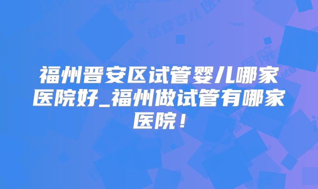 福州晋安区试管婴儿哪家医院好_福州做试管有哪家医院！