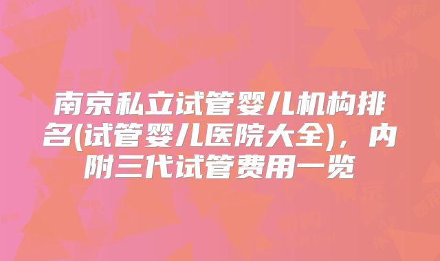 南京私立试管婴儿机构排名(试管婴儿医院大全),内附三代试管费用一览