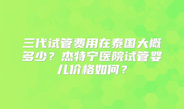 三代试管费用在泰国大概多少？杰特宁医院试管婴儿价格如何？
