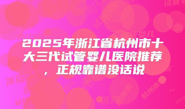 2025年浙江省杭州市十大三代试管婴儿医院推荐,正规靠谱没话说