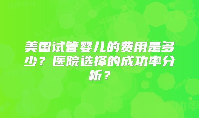美国试管婴儿的费用是多少?医院选择的成功率分析?