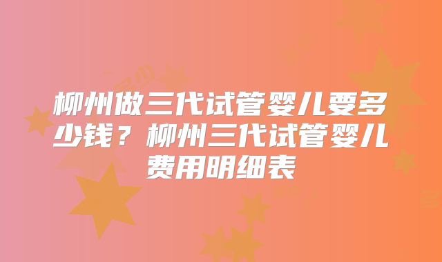 柳州做三代试管婴儿要多少钱?柳州三代试管婴儿费用明细表