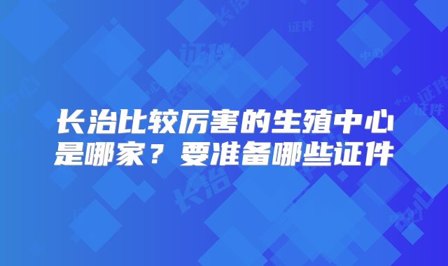 长治比较厉害的生殖中心是哪家?要准备哪些证件