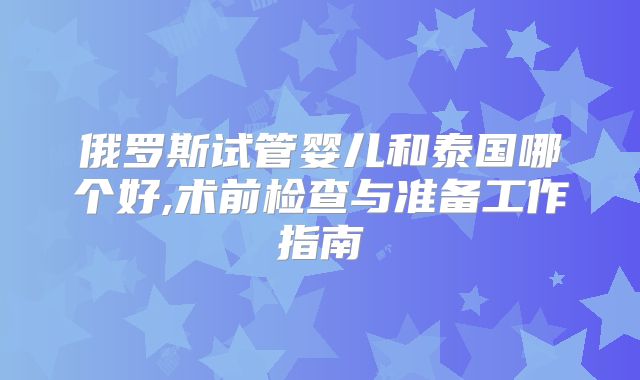 俄罗斯试管婴儿和泰国哪个好,术前检查与准备工作指南
