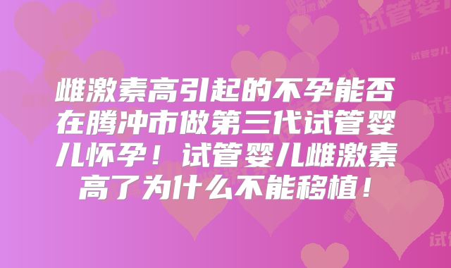 雌激素高引起的不孕能否在腾冲市做第三代试管婴儿怀孕!试管婴儿雌激素高了为什么不能移植!
