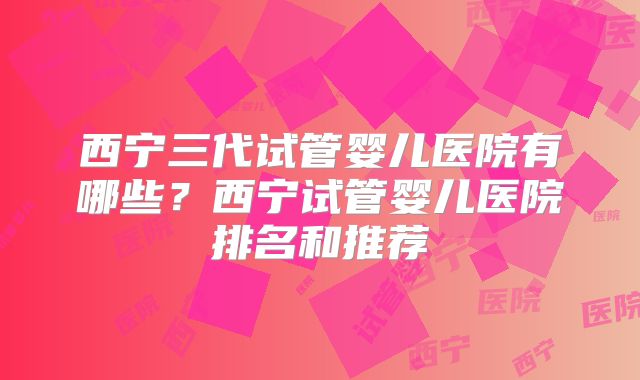 西宁三代试管婴儿医院有哪些？西宁试管婴儿医院排名和推荐