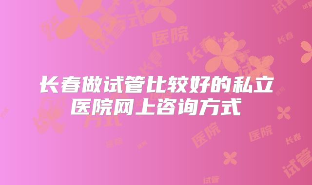 长春做试管比较好的私立医院网上咨询方式