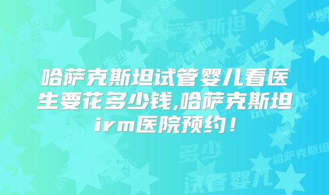 哈萨克斯坦试管婴儿看医生要花多少钱,哈萨克斯坦irm医院预约!