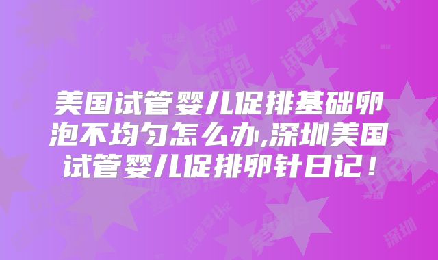 美国试管婴儿促排基础卵泡不均匀怎么办,深圳美国试管婴儿促排卵针日记!