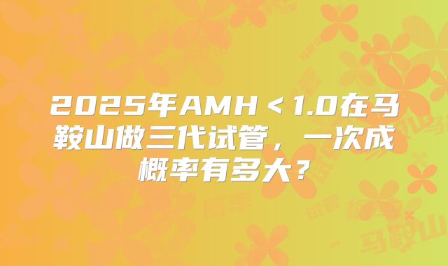 2025年AMH＜1.0在马鞍山做三代试管，一次成概率有多大？