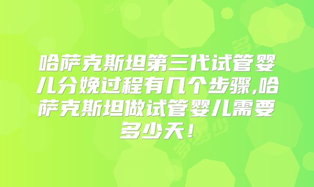 哈萨克斯坦第三代试管婴儿分娩过程有几个步骤,哈萨克斯坦做试管婴儿需要多少天!