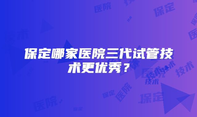 保定哪家医院三代试管技术更优秀?