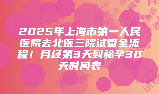 2025年上海市第一人民医院去北医三院试管全流程!月经第3天到验孕30天时间表
