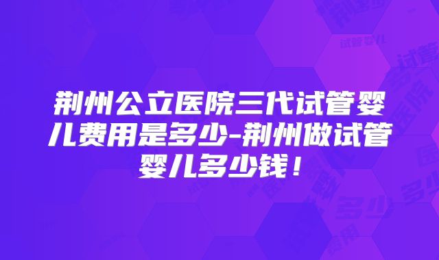 荆州公立医院三代试管婴儿费用是多少-荆州做试管婴儿多少钱!