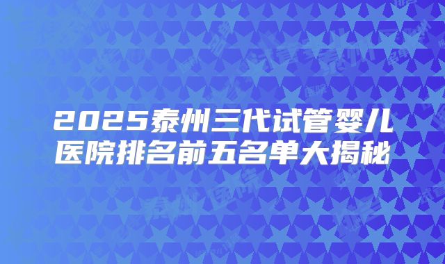 2025泰州三代试管婴儿医院排名前五名单大揭秘