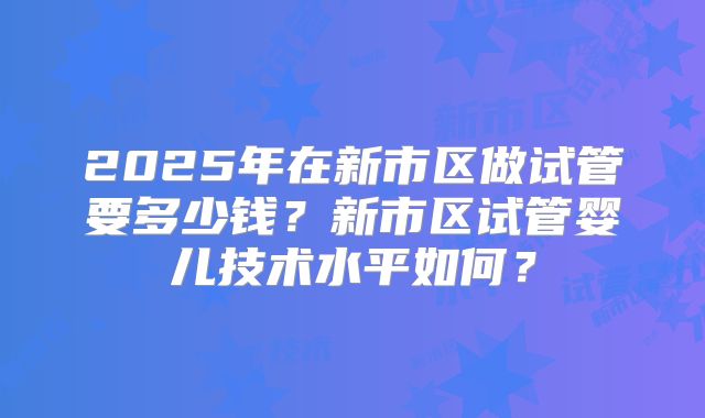 2025年在新市区做试管要多少钱？新市区试管婴儿技术水平如何？