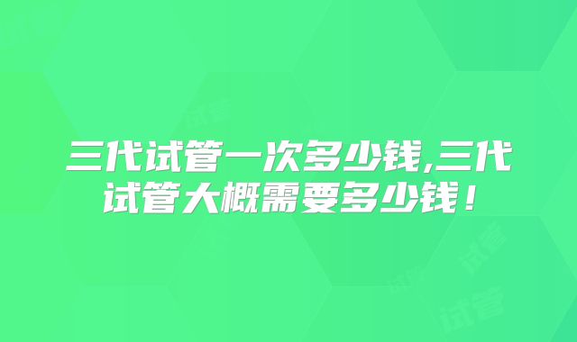 三代试管一次多少钱,三代试管大概需要多少钱!