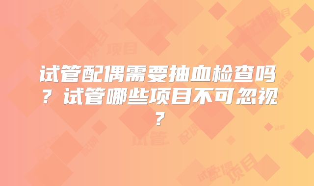 试管配偶需要抽血检查吗?试管哪些项目不可忽视?