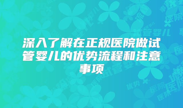 深入了解在正规医院做试管婴儿的优势流程和注意事项
