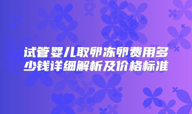 试管婴儿取卵冻卵费用多少钱详细解析及价格标准