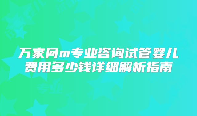 万家问m专业咨询试管婴儿费用多少钱详细解析指南
