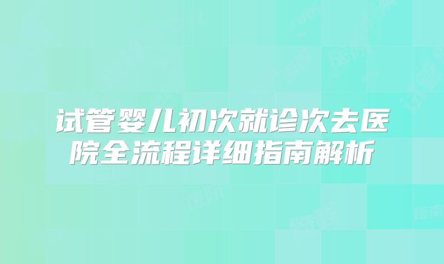 试管婴儿初次就诊次去医院全流程详细指南解析