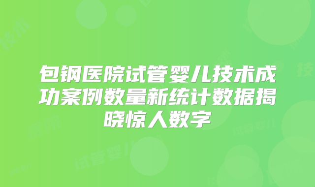 包钢医院试管婴儿技术成功案例数量新统计数据揭晓惊人数字
