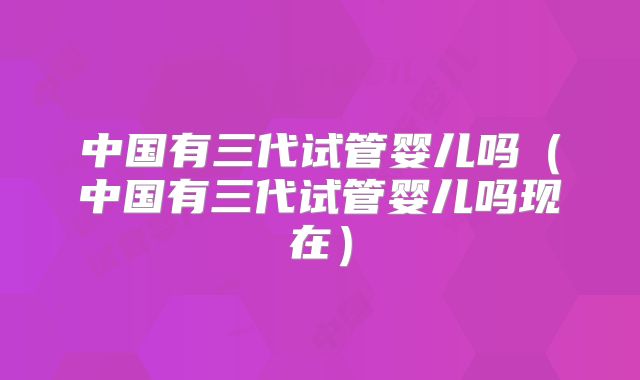 中国有三代试管婴儿吗（中国有三代试管婴儿吗现在）