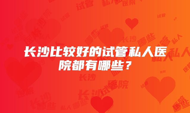 长沙比较好的试管私人医院都有哪些?