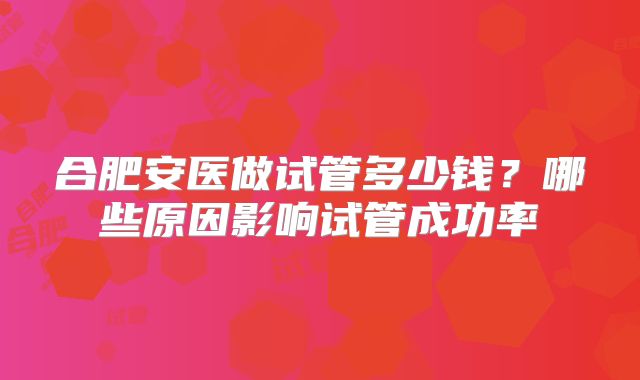 合肥安医做试管多少钱?哪些原因影响试管成功率