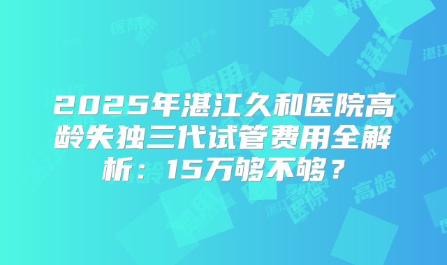2025年湛江久和医院高龄失独三代试管费用全解析:15万够不够?