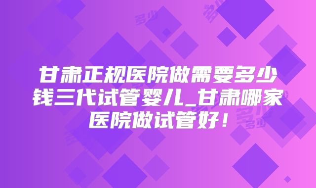 甘肃正规医院做需要多少钱三代试管婴儿_甘肃哪家医院做试管好!