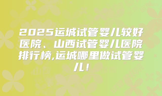 2025运城试管婴儿较好医院、山西试管婴儿医院排行榜,运城哪里做试管婴儿！