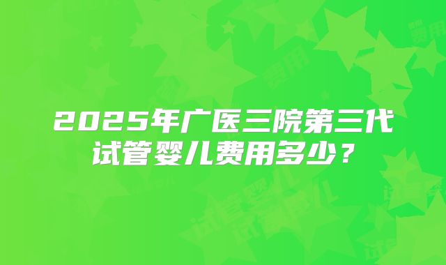 2025年广医三院第三代试管婴儿费用多少？
