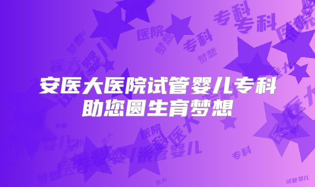 安医大医院试管婴儿专科助您圆生育梦想