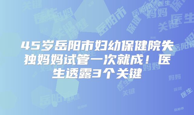 45岁岳阳市妇幼保健院失独妈妈试管一次就成!医生透露3个关键