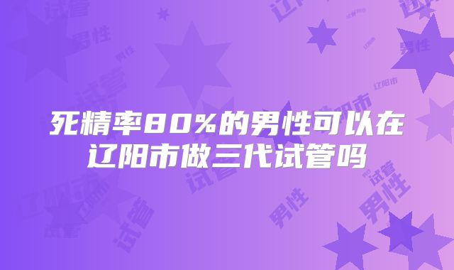 死精率80%的男性可以在辽阳市做三代试管吗